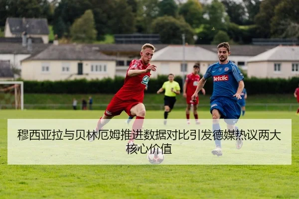 穆西亚拉与贝林厄姆推进数据对比引发德媒热议两大核心价值