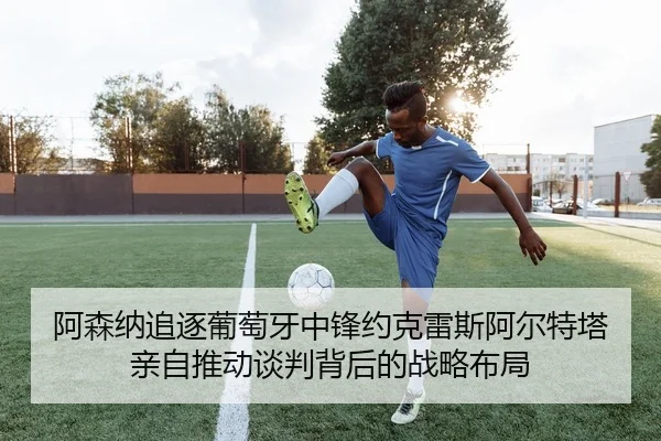 阿森纳追逐葡萄牙中锋约克雷斯阿尔特塔亲自推动谈判背后的战略布局